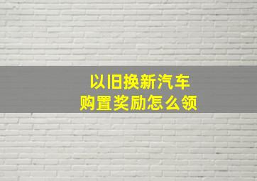 以旧换新汽车购置奖励怎么领