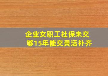 企业女职工社保未交够15年能交灵活补齐