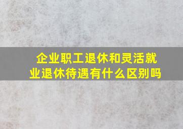 企业职工退休和灵活就业退休待遇有什么区别吗