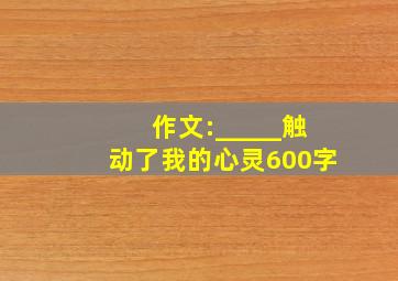 作文:_____触动了我的心灵600字