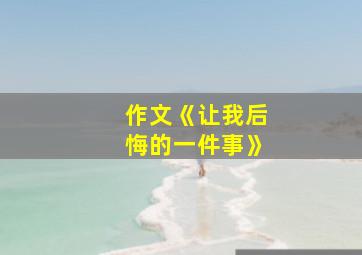 作文《让我后悔的一件事》