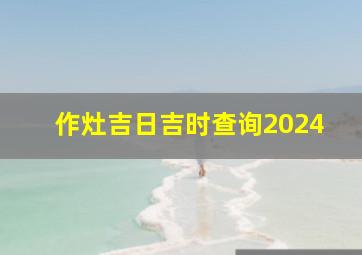 作灶吉日吉时查询2024