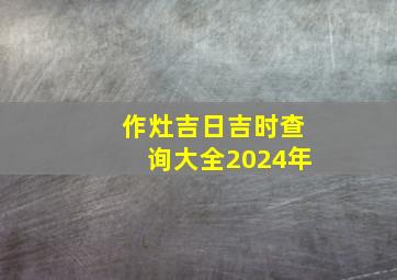 作灶吉日吉时查询大全2024年