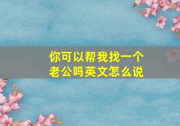 你可以帮我找一个老公吗英文怎么说