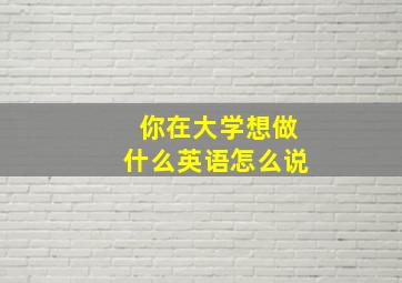 你在大学想做什么英语怎么说