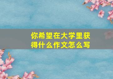 你希望在大学里获得什么作文怎么写