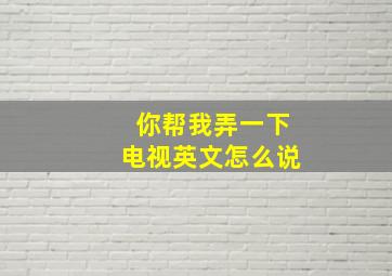 你帮我弄一下电视英文怎么说