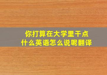 你打算在大学里干点什么英语怎么说呢翻译