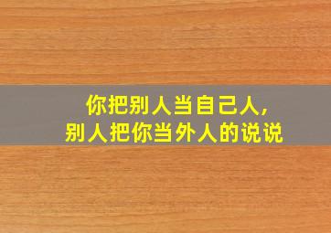 你把别人当自己人,别人把你当外人的说说