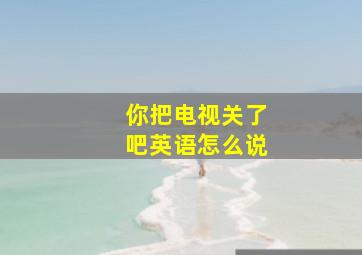 你把电视关了吧英语怎么说