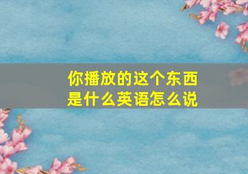 你播放的这个东西是什么英语怎么说