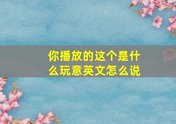 你播放的这个是什么玩意英文怎么说