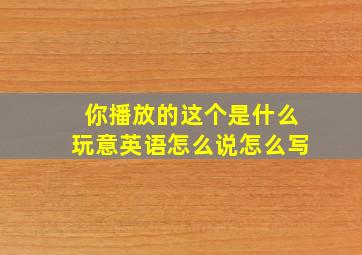 你播放的这个是什么玩意英语怎么说怎么写