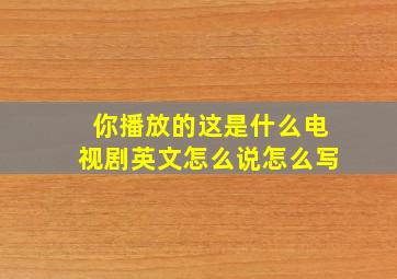 你播放的这是什么电视剧英文怎么说怎么写