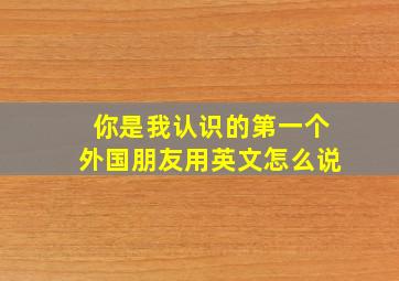 你是我认识的第一个外国朋友用英文怎么说