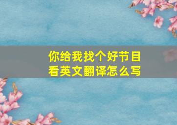 你给我找个好节目看英文翻译怎么写