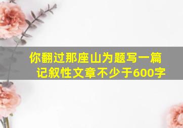 你翻过那座山为题写一篇记叙性文章不少于600字