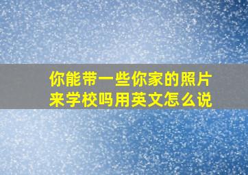 你能带一些你家的照片来学校吗用英文怎么说