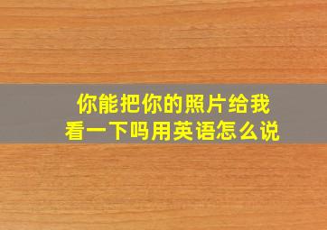 你能把你的照片给我看一下吗用英语怎么说