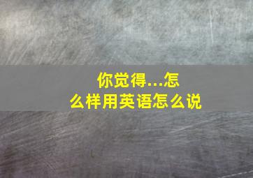 你觉得...怎么样用英语怎么说