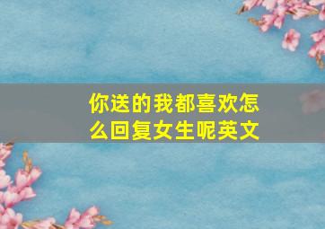 你送的我都喜欢怎么回复女生呢英文