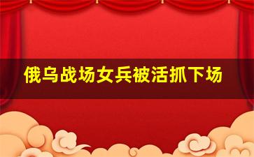 俄乌战场女兵被活抓下场