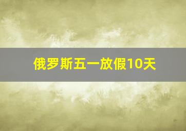 俄罗斯五一放假10天