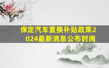 保定汽车置换补贴政策2024最新消息公布时间