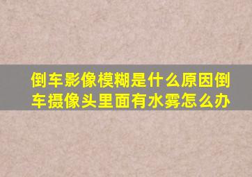 倒车影像模糊是什么原因倒车摄像头里面有水雾怎么办