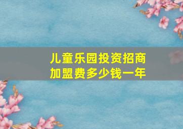 儿童乐园投资招商加盟费多少钱一年