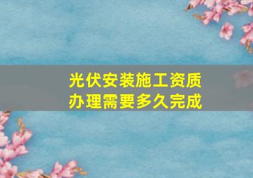 光伏安装施工资质办理需要多久完成