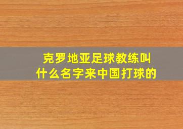 克罗地亚足球教练叫什么名字来中国打球的