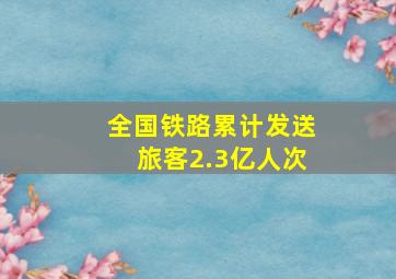 全国铁路累计发送旅客2.3亿人次