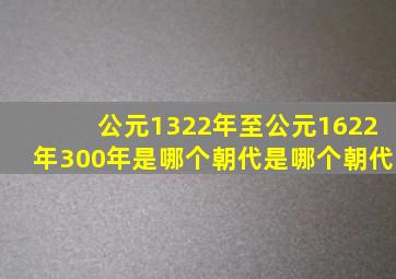 公元1322年至公元1622年300年是哪个朝代是哪个朝代