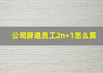 公司辞退员工2n+1怎么算