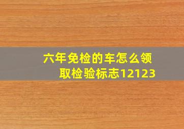 六年免检的车怎么领取检验标志12123