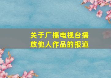 关于广播电视台播放他人作品的报道