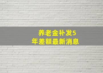 养老金补发5年差额最新消息