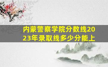 内蒙警察学院分数线2023年录取线多少分能上