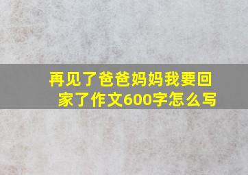 再见了爸爸妈妈我要回家了作文600字怎么写