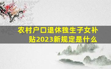 农村户口退休独生子女补贴2023新规定是什么