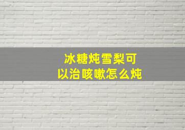 冰糖炖雪梨可以治咳嗽怎么炖