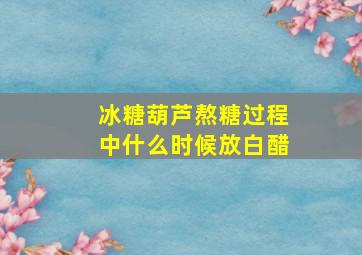 冰糖葫芦熬糖过程中什么时候放白醋