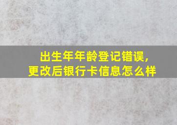 出生年年龄登记错误,更改后银行卡信息怎么样