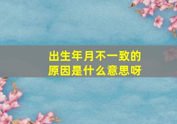 出生年月不一致的原因是什么意思呀