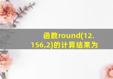 函数round(12.156,2)的计算结果为