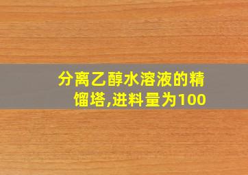 分离乙醇水溶液的精馏塔,进料量为100