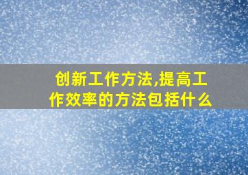 创新工作方法,提高工作效率的方法包括什么