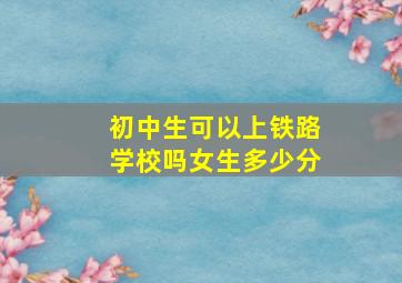 初中生可以上铁路学校吗女生多少分