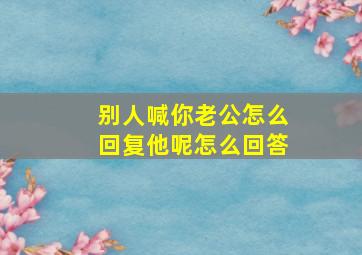 别人喊你老公怎么回复他呢怎么回答